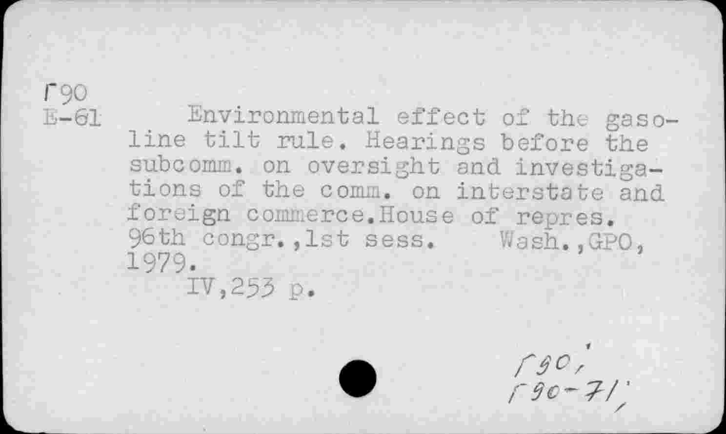 ﻿rgo
E-61 Environmental effect of the gaso line tilt rule. Hearings before the subcomm, on oversight and investigations of the comm, on interstate and foreign commerce.House of repres. 96th congr.,1st sess. Wash.,GPO, 1979.
IV,253 p.
r3c-7/'